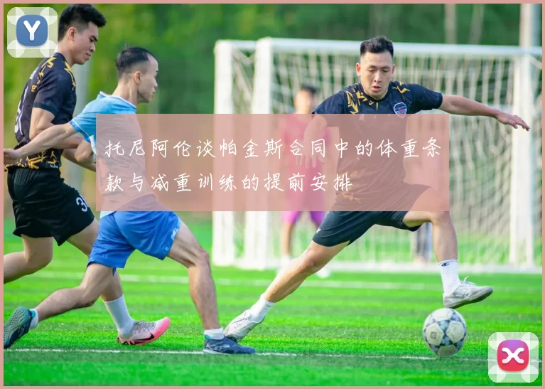托尼阿伦谈帕金斯合同中的体重条款与减重训练的提前安排