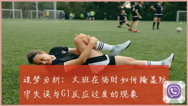 追梦分析：文班在场时如何掩盖防守失误与G1反应过度的现象