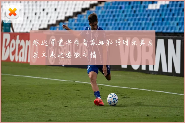 球迷尊重字母哥家庭私密时光其后发文表达感激之情