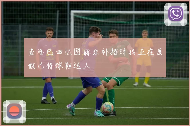 查洛巴回忆图赫尔补招时我正在度假已将球鞋送人