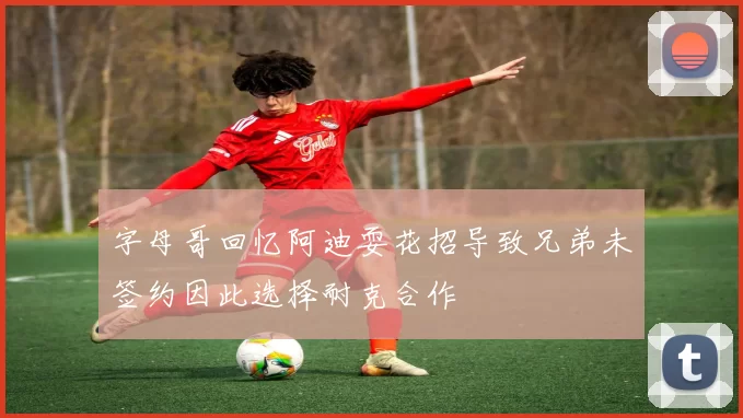 字母哥回忆阿迪耍花招导致兄弟未签约因此选择耐克合作