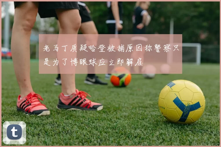 老马丁质疑哈登被捕原因称警察只是为了博眼球应立即解雇