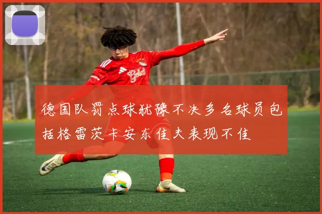 德国队罚点球犹豫不决多名球员包括格雷茨卡安东佳夫表现不佳