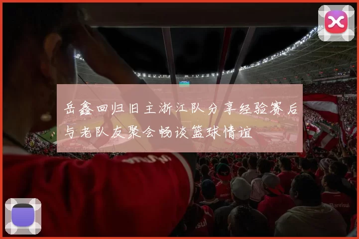 岳鑫回归旧主浙江队分享经验赛后与老队友聚会畅谈篮球情谊