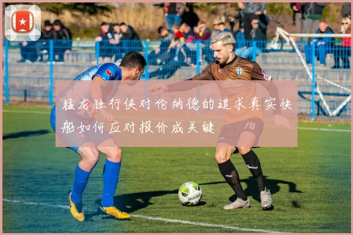 猛龙独行侠对伦纳德的追求真实快船如何应对报价成关键