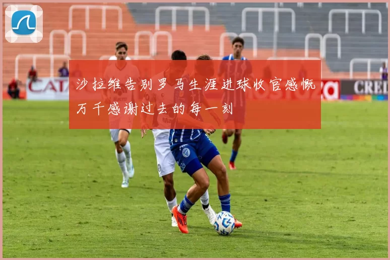 沙拉维告别罗马生涯进球收官感慨万千感谢过去的每一刻