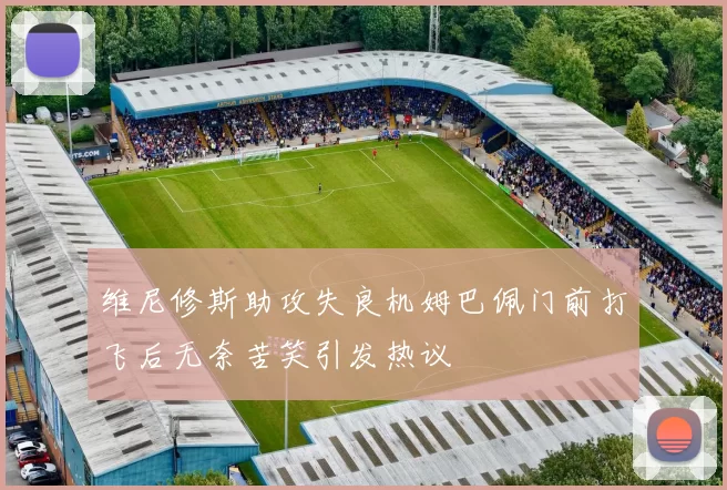 维尼修斯助攻失良机姆巴佩门前打飞后无奈苦笑引发热议
