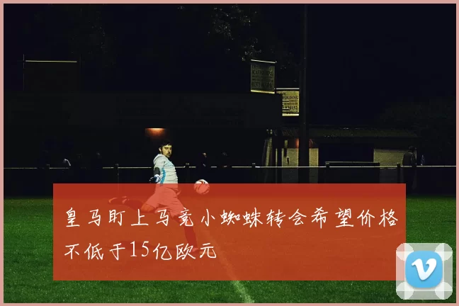 皇马盯上马竞小蜘蛛转会希望价格不低于15亿欧元