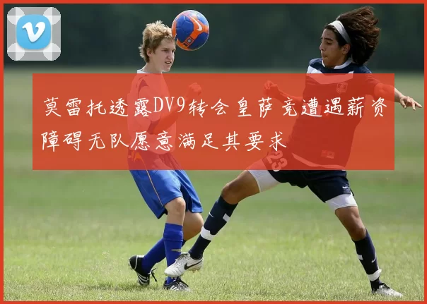 莫雷托透露DV9转会皇萨竞遭遇薪资障碍无队愿意满足其要求