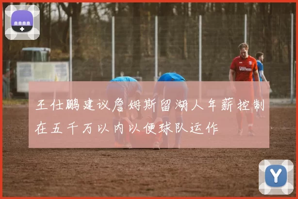 王仕鹏建议詹姆斯留湖人年薪控制在五千万以内以便球队运作